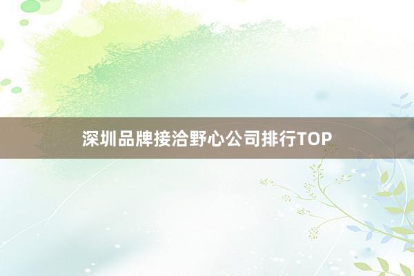 深圳品牌接洽野心公司排行TOP